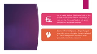The MI theory “requires” the teacher to come up with
a variety of instructional materials and strategies, to
make sure that the needs of students with specific
intelligences or abilities are addressed.
Gardner defines intelligence as a “biopsychological
potential to process information that can be activated
in a cultural setting to solve problems or create
products that are of value in a culture”
 