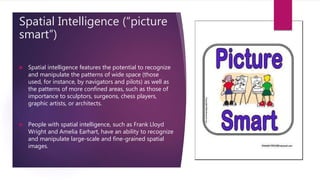 Spatial Intelligence (“picture
smart”)
 Spatial intelligence features the potential to recognize
and manipulate the patterns of wide space (those
used, for instance, by navigators and pilots) as well as
the patterns of more confined areas, such as those of
importance to sculptors, surgeons, chess players,
graphic artists, or architects.
 People with spatial intelligence, such as Frank Lloyd
Wright and Amelia Earhart, have an ability to recognize
and manipulate large-scale and fine-grained spatial
images.
 