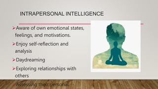 INTRAPERSONAL INTELLIGENCE
Aware of own emotional states,
feelings, and motivations.
Enjoy self-reflection and
analysis
Daydreaming
Exploring relationships with
others
Assessing their personal
 