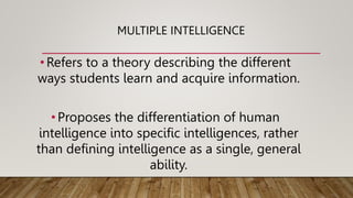 MULTIPLE INTELLIGENCE
•Refers to a theory describing the different
ways students learn and acquire information.
•Proposes the differentiation of human
intelligence into specific intelligences, rather
than defining intelligence as a single, general
ability.
 
