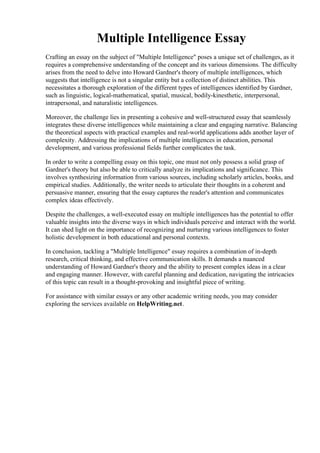 Multiple Intelligence Essay
Crafting an essay on the subject of "Multiple Intelligence" poses a unique set of challenges, as it
requires a comprehensive understanding of the concept and its various dimensions. The difficulty
arises from the need to delve into Howard Gardner's theory of multiple intelligences, which
suggests that intelligence is not a singular entity but a collection of distinct abilities. This
necessitates a thorough exploration of the different types of intelligences identified by Gardner,
such as linguistic, logical-mathematical, spatial, musical, bodily-kinesthetic, interpersonal,
intrapersonal, and naturalistic intelligences.
Moreover, the challenge lies in presenting a cohesive and well-structured essay that seamlessly
integrates these diverse intelligences while maintaining a clear and engaging narrative. Balancing
the theoretical aspects with practical examples and real-world applications adds another layer of
complexity. Addressing the implications of multiple intelligences in education, personal
development, and various professional fields further complicates the task.
In order to write a compelling essay on this topic, one must not only possess a solid grasp of
Gardner's theory but also be able to critically analyze its implications and significance. This
involves synthesizing information from various sources, including scholarly articles, books, and
empirical studies. Additionally, the writer needs to articulate their thoughts in a coherent and
persuasive manner, ensuring that the essay captures the reader's attention and communicates
complex ideas effectively.
Despite the challenges, a well-executed essay on multiple intelligences has the potential to offer
valuable insights into the diverse ways in which individuals perceive and interact with the world.
It can shed light on the importance of recognizing and nurturing various intelligences to foster
holistic development in both educational and personal contexts.
In conclusion, tackling a "Multiple Intelligence" essay requires a combination of in-depth
research, critical thinking, and effective communication skills. It demands a nuanced
understanding of Howard Gardner's theory and the ability to present complex ideas in a clear
and engaging manner. However, with careful planning and dedication, navigating the intricacies
of this topic can result in a thought-provoking and insightful piece of writing.
For assistance with similar essays or any other academic writing needs, you may consider
exploring the services available on HelpWriting.net.
Multiple Intelligence EssayMultiple Intelligence Essay
 