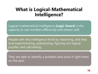 What is Logical-Mathematical
Intelligence?
16
Logical-mathematical intelligence (Logic Smart) is the
capacity to use numbers effectively and reason well.
People with this intelligence think by reasoning, and they
love experimenting, questioning, figuring out logical
puzzles, and calculating.
They are able to identify a problem and solve it right there
on the spot.
 