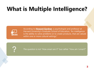 What is Multiple Intelligence?
3
According to Howard Gardner, a psychologist and professor at
Harvard University’s Graduate School of Education, “An intelligence
is the ability to solve problems or to create products, that are valued
within one or more cultural settings.”
The question is not “How smart am I?” but rather “How am I smart?”
 