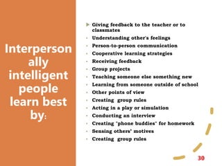 Interperson
ally
intelligent
people
learn best
by:
30
 Giving feedback to the teacher or to
classmates
• Understanding other's feelings
• Person-to-person communication
• Cooperative learning strategies
• Receiving feedback
• Group projects
• Teaching someone else something new
• Learning from someone outside of school
• Other points of view
• Creating group rules
• Acting in a play or simulation
• Conducting an interview
• Creating "phone buddies" for homework
• Sensing others’ motives
• Creating group rules
 