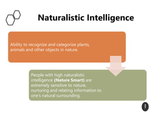 Naturalistic Intelligence
3
7
Ability to recognize and categorize plants,
animals and other objects in nature.
People with high naturalistic
intelligence (Nature Smart) are
extremely sensitive to nature,
nurturing and relating information to
one’s natural surrounding.
 