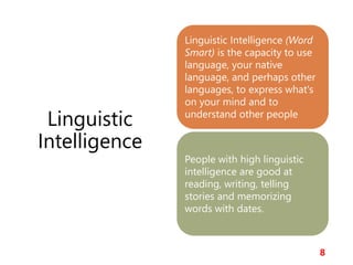 Linguistic
Intelligence
8
Linguistic Intelligence (Word
Smart) is the capacity to use
language, your native
language, and perhaps other
languages, to express what's
on your mind and to
understand other people
People with high linguistic
intelligence are good at
reading, writing, telling
stories and memorizing
words with dates.
 