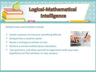 Related tasks and activities include:
 Create a process to measure something difficult.
 Analyze how a machine works
 Devise a strategy to achieve an aim
 Perform a mental mathematical calculation.
 Ask questions, and allow yourself to experiment with your own
hypotheses to find solutions or new answers.
 