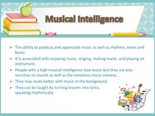  The ability to produce and appreciate music as well as rhythms, tones and
beats.
 It is associated with enjoying music, singing, making music, and playing an
instrument.
 People with a high musical intelligence love music but they are also
sensitive to sounds as well as the emotions music conveys. .
 They may study better with music in the background.
 They can be taught by turning lessons into lyrics,
speaking rhythmically.
 