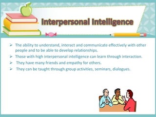  The ability to understand, interact and communicate effectively with other
people and to be able to develop relationships.
 Those with high interpersonal intelligence can learn through interaction.
 They have many friends and empathy for others.
 They can be taught through group activities, seminars, dialogues.
 