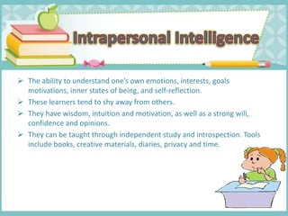  The ability to understand one’s own emotions, interests, goals
motivations, inner states of being, and self-reflection.
 These learners tend to shy away from others.
 They have wisdom, intuition and motivation, as well as a strong will,
confidence and opinions.
 They can be taught through independent study and introspection. Tools
include books, creative materials, diaries, privacy and time.
 