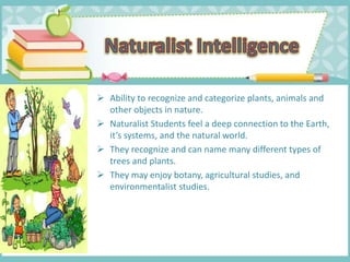  Ability to recognize and categorize plants, animals and
other objects in nature.
 Naturalist Students feel a deep connection to the Earth,
it’s systems, and the natural world.
 They recognize and can name many different types of
trees and plants.
 They may enjoy botany, agricultural studies, and
environmentalist studies.
 
