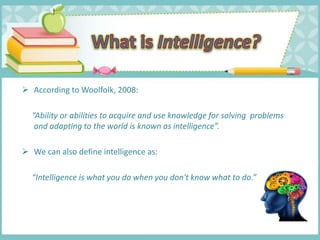  According to Woolfolk, 2008:
“Ability or abilities to acquire and use knowledge for solving problems
and adapting to the world is known as intelligence”.
 We can also define intelligence as:
“Intelligence is what you do when you don't know what to do.”
 