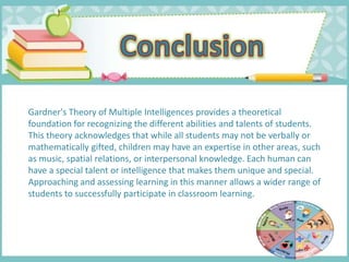 Gardner's Theory of Multiple Intelligences provides a theoretical
foundation for recognizing the different abilities and talents of students.
This theory acknowledges that while all students may not be verbally or
mathematically gifted, children may have an expertise in other areas, such
as music, spatial relations, or interpersonal knowledge. Each human can
have a special talent or intelligence that makes them unique and special.
Approaching and assessing learning in this manner allows a wider range of
students to successfully participate in classroom learning.
 