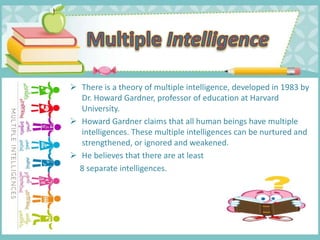  There is a theory of multiple intelligence, developed in 1983 by
Dr. Howard Gardner, professor of education at Harvard
University.
 Howard Gardner claims that all human beings have multiple
intelligences. These multiple intelligences can be nurtured and
strengthened, or ignored and weakened.
 He believes that there are at least
8 separate intelligences.
 