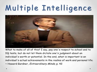 Multiple Intelligence




What to make of all of this? I say, pay one's respect to school and to
IQ tests, but do not let them dictate one's judgment about an
individual's worth or potential. In the end, what is important is an
individual's actual achievements in the realms of work and personal life.
~ Howard Gardner, Extraordinary Minds, p. 42
 