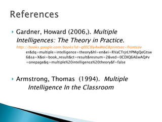 Gardner, Howard (2006,).  Multiple  Intelligences: The Theory in Practice.  http://books.google.com/books?id=qEEC8lyAwWoC&printsec=frontcov er&dq=multiple+intelligence+theory&hl=en&ei=RVaCTrjrLYPMgQeGtsw 6&sa=X&oi=book_result&ct=result&resnum=2&ved=0CDIQ6AEwAQ#v =onepage&q=multiple%20intelligence%20theory&f=false   Armstrong, Thomas  (1994).  Multiple  Intelligence In the Classroom   