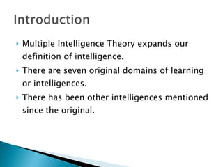 Multiple Intelligence Theory expands our definition of intelligence. There are seven original domains of learning or intelligences.  There has been other intelligences mentioned since the original.  
