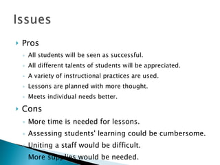Pros All students will be seen as successful. All different talents of students will be appreciated.  A variety of instructional practices are used. Lessons are planned with more thought. Meets individual needs better.  Cons More time is needed for lessons. Assessing students' learning could be cumbersome. Uniting a staff would be difficult. More supplies would be needed. 