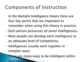 In the Multiple Intelligence theory there are four key points that are important to remember when using this theory in practice. Each person possesses all seven intelligences. Most people can develop each intelligence to an adequate level of competency. Intelligences usually work together in complex ways. There are many ways to be intelligent within each category. 