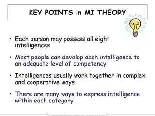 Understanding Multiple Intelligences - at home and school
KEY POINTS in MI THEORY
• Each person may possess all eight
intelligences
• Most people can develop each intelligence to
an adequate level of competency
• Intelligences usually work together in complex
and cooperative ways
• There are many ways to express intelligence
within each category
 