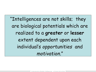 “Intelligences are not skills; they
are biological potentials which are
realized to a greater or lesser
extent dependent upon each
individual’s opportunities and
motivation.”
Understanding Multiple Intelligences - at home and school
 