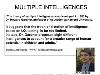MULTIPLE INTELLIGENCES
“The theory of multiple intelligences was developed in 1983 by
Dr. Howard Gardner, professor of education at Harvard University.
It suggests that the traditional notion of intelligence,
based on I.Q. testing, is far too limited.
Instead, Dr. Gardner proposes eight different
intelligences to account for a broader range of human
potential in children and adults.”
Thomas Armstrong - www.ThomasArmstrong.com
Dr. GardnerUnderstanding Multiple Intelligences - at home and school
 