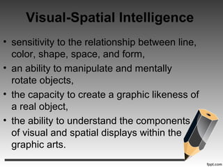 Visual-Spatial Intelligence
• sensitivity to the relationship between line,
color, shape, space, and form,
• an ability to manipulate and mentally
rotate objects,
• the capacity to create a graphic likeness of
a real object,
• the ability to understand the components
of visual and spatial displays within the
graphic arts.
 