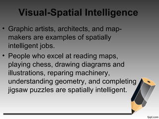 Visual-Spatial Intelligence
• Graphic artists, architects, and map-
makers are examples of spatially
intelligent jobs.
• People who excel at reading maps,
playing chess, drawing diagrams and
illustrations, reparing machinery,
understanding geometry, and completing
jigsaw puzzles are spatially intelligent.
 