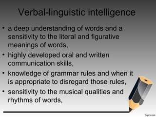 Verbal-linguistic intelligence
• a deep understanding of words and a
sensitivity to the literal and figurative
meanings of words,
• highly developed oral and written
communication skills,
• knowledge of grammar rules and when it
is appropriate to disregard those rules,
• sensitivity to the musical qualities and
rhythms of words,
 