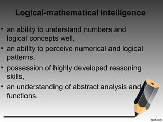 Logical-mathematical intelligence
• an ability to understand numbers and
logical concepts well,
• an ability to perceive numerical and logical
patterns,
• possession of highly developed reasoning
skills,
• an understanding of abstract analysis and
functions.
 