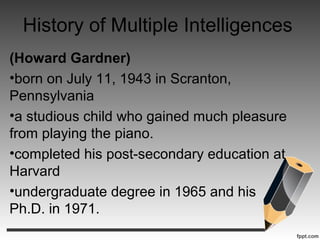 History of Multiple Intelligences
(Howard Gardner)
•born on July 11, 1943 in Scranton,
Pennsylvania
•a studious child who gained much pleasure
from playing the piano.
•completed his post-secondary education at
Harvard
•undergraduate degree in 1965 and his
Ph.D. in 1971.
 