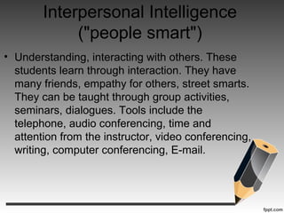 Interpersonal Intelligence
("people smart")
• Understanding, interacting with others. These
students learn through interaction. They have
many friends, empathy for others, street smarts.
They can be taught through group activities,
seminars, dialogues. Tools include the
telephone, audio conferencing, time and
attention from the instructor, video conferencing,
writing, computer conferencing, E-mail.
 