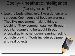 Bodily-Kinesthetic Intelligence
("body smart")
• Use the body effectively, like a dancer or a
surgeon. Keen sense of body awareness.
They like movement, making things,
touching. They communicate well through
body language and be taught through
physical activity, hands-on learning, acting
out, role playing. Tools include equipment
and real objects.
 