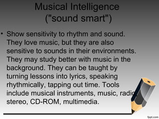 Musical Intelligence
("sound smart")
• Show sensitivity to rhythm and sound.
They love music, but they are also
sensitive to sounds in their environments.
They may study better with music in the
background. They can be taught by
turning lessons into lyrics, speaking
rhythmically, tapping out time. Tools
include musical instruments, music, radio,
stereo, CD-ROM, multimedia.
 