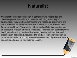 Naturalist
•Naturalistic intelligence is seen in someone who recognizes and
classifies plants, animals, and minerals including a mastery of
taxonomies. They are holistic thinkers who recognize specimens and
value the unusual. They are aware of species such as the flora and
fauna around them. They notice natural and artificial taxonomies such
as dinosaurs to algae and cars to clothes. Teachers can best foster this
intelligence by using relationships among systems of species, and
classification activities. Encourage the study of relationships such as
patterns and order, and compare-and-contrast sets of groups or look at
connections to real life and science issues.
 