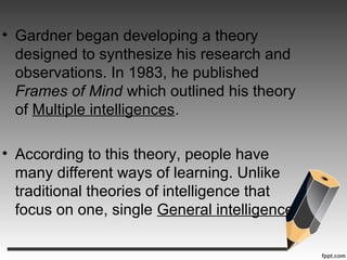 • Gardner began developing a theory
designed to synthesize his research and
observations. In 1983, he published
Frames of Mind which outlined his theory
of Multiple intelligences.
• According to this theory, people have
many different ways of learning. Unlike
traditional theories of intelligence that
focus on one, single General intelligence
 