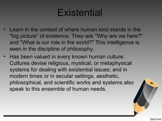 Existential
• Learn in the context of where human kind stands in the
"big picture" of existence. They ask "Why are we here?"
and "What is our role in the world?" This intelligence is
seen in the discipline of philosophy.
• Has been valued in every known human culture.
Cultures devise religious, mystical, or metaphysical
systems for dealing with existential issues; and in
modern times or in secular settings, aesthetic,
philosophical, and scientific works and systems also
speak to this ensemble of human needs.
 