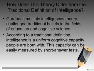 How Does This Theory Differ from the
Traditional Definition of Intelligence?
• Gardner's multiple intelligences theory
challenged traditional beliefs in the fields
of education and cognitive science.
• According to a traditional definition,
intelligence is a uniform cognitive capacity
people are born with. This capacity can be
easily measured by short-answer tests.
 