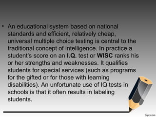 • An educational system based on national
standards and efficient, relatively cheap,
universal multiple choice testing is central to the
traditional concept of intelligence. In practice a
student's score on an I.Q. test or WISC ranks his
or her strengths and weaknesses. It qualifies
students for special services (such as programs
for the gifted or for those with learning
disabilities). An unfortunate use of IQ tests in
schools is that it often results in labeling
students.
 