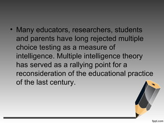 • Many educators, researchers, students
and parents have long rejected multiple
choice testing as a measure of
intelligence. Multiple intelligence theory
has served as a rallying point for a
reconsideration of the educational practice
of the last century.
 