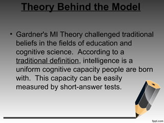 Theory Behind the Model
• Gardner's MI Theory challenged traditional
beliefs in the fields of education and
cognitive science. According to a
traditional definition, intelligence is a
uniform cognitive capacity people are born
with. This capacity can be easily
measured by short-answer tests.
 
