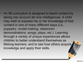 • An MI curriculum is designed to teach content by
taking into account all nine intelligences. A child
may wish to express his or her knowledge of that
content in one of many different ways (i.e.,
puppetry, model making, classroom
demonstrations, songs, plays, etc.). Learning
through a variety of unique experiences allows
children to better understand themselves as
lifelong learners, and to see how others acquire
knowledge and apply their skills.
 
