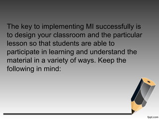 The key to implementing MI successfully is
to design your classroom and the particular
lesson so that students are able to
participate in learning and understand the
material in a variety of ways. Keep the
following in mind:
 