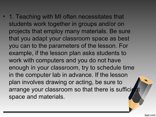 • 1. Teaching with MI often necessitates that
students work together in groups and/or on
projects that employ many materials. Be sure
that you adapt your classroom space as best
you can to the parameters of the lesson. For
example, if the lesson plan asks students to
work with computers and you do not have
enough in your classroom, try to schedule time
in the computer lab in advance. If the lesson
plan involves drawing or acting, be sure to
arrange your classroom so that there is sufficient
space and materials.
 