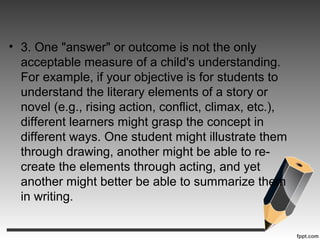• 3. One "answer" or outcome is not the only
acceptable measure of a child's understanding.
For example, if your objective is for students to
understand the literary elements of a story or
novel (e.g., rising action, conflict, climax, etc.),
different learners might grasp the concept in
different ways. One student might illustrate them
through drawing, another might be able to re-
create the elements through acting, and yet
another might better be able to summarize them
in writing.
 