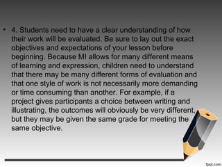• 4. Students need to have a clear understanding of how
their work will be evaluated. Be sure to lay out the exact
objectives and expectations of your lesson before
beginning. Because MI allows for many different means
of learning and expression, children need to understand
that there may be many different forms of evaluation and
that one style of work is not necessarily more demanding
or time consuming than another. For example, if a
project gives participants a choice between writing and
illustrating, the outcomes will obviously be very different,
but they may be given the same grade for meeting the
same objective.
 