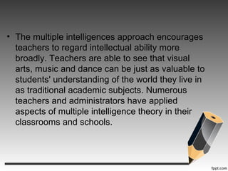 • The multiple intelligences approach encourages
teachers to regard intellectual ability more
broadly. Teachers are able to see that visual
arts, music and dance can be just as valuable to
students' understanding of the world they live in
as traditional academic subjects. Numerous
teachers and administrators have applied
aspects of multiple intelligence theory in their
classrooms and schools.
 