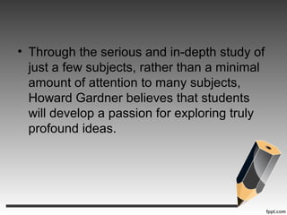 • Through the serious and in-depth study of
just a few subjects, rather than a minimal
amount of attention to many subjects,
Howard Gardner believes that students
will develop a passion for exploring truly
profound ideas.
 