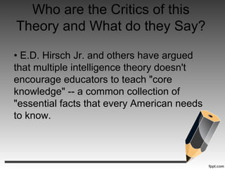Who are the Critics of this
Theory and What do they Say?
• E.D. Hirsch Jr. and others have argued
that multiple intelligence theory doesn't
encourage educators to teach "core
knowledge" -- a common collection of
"essential facts that every American needs
to know.
 