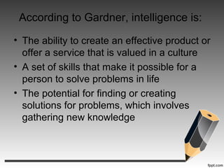 According to Gardner, intelligence is:
• The ability to create an effective product or
offer a service that is valued in a culture
• A set of skills that make it possible for a
person to solve problems in life
• The potential for finding or creating
solutions for problems, which involves
gathering new knowledge
 